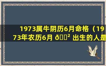 1973属牛阴历6月命格（1973年农历6月 🌲 出生的人是什么命）